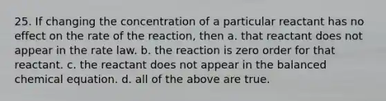 25. If changing the concentration of a particular reactant has no effect on the rate of the reaction, then a. that reactant does not appear in the rate law. b. the reaction is zero order for that reactant. c. the reactant does not appear in the balanced chemical equation. d. all of the above are true.