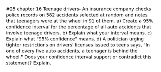 #25 chapter 16 Teenage drivers- An insurance company checks police records on 582 accidents selected at random and notes that teenagers were at the wheel in 91 of them. a) Create a 95% confidence interval for the percentage of all auto accidents that involve teenage drivers. b) Explain what your interval means. c) Explain what "95% confidence" means. d) A politician urging tighter restrictions on drivers' licenses issued to teens says, "In one of every five auto accidents, a teenager is behind the wheel." Does your confidence interval support or contradict this statement? Explain.