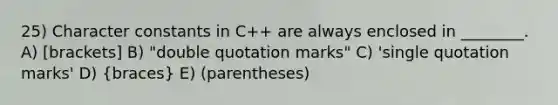 25) Character constants in C++ are always enclosed in ________. A) [brackets] B) "double quotation marks" C) 'single quotation marks' D) (braces) E) (parentheses)