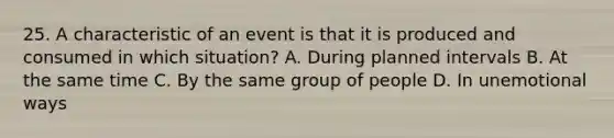 25. A characteristic of an event is that it is produced and consumed in which situation? A. During planned intervals B. At the same time C. By the same group of people D. In unemotional ways