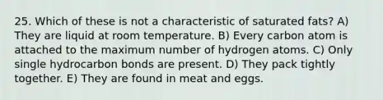 25. Which of these is not a characteristic of saturated fats? A) They are liquid at room temperature. B) Every carbon atom is attached to the maximum number of hydrogen atoms. C) Only single hydrocarbon bonds are present. D) They pack tightly together. E) They are found in meat and eggs.