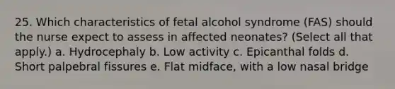 25. Which characteristics of fetal alcohol syndrome (FAS) should the nurse expect to assess in affected neonates? (Select all that apply.) a. Hydrocephaly b. Low activity c. Epicanthal folds d. Short palpebral fissures e. Flat midface, with a low nasal bridge