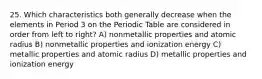 25. Which characteristics both generally decrease when the elements in Period 3 on the Periodic Table are considered in order from left to right? A) nonmetallic properties and atomic radius B) nonmetallic properties and ionization energy C) metallic properties and atomic radius D) metallic properties and ionization energy