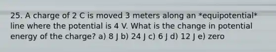 25. A charge of 2 C is moved 3 meters along an *equipotential* line where the potential is 4 V. What is the change in potential energy of the charge? a) 8 J b) 24 J c) 6 J d) 12 J e) zero