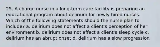 25. A charge nurse in a long-term care facility is preparing an educational program about delirium for newly hired nurses. Which of the following statements should the nurse plan to include? a. delirium does not affect a client's perception of her environment b. delirium does not affect a client's sleep cycle c. delirium has an abrupt onset d. delirium has a slow progression