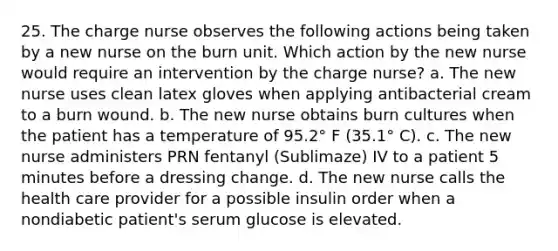 25. The charge nurse observes the following actions being taken by a new nurse on the burn unit. Which action by the new nurse would require an intervention by the charge nurse? a. The new nurse uses clean latex gloves when applying antibacterial cream to a burn wound. b. The new nurse obtains burn cultures when the patient has a temperature of 95.2° F (35.1° C). c. The new nurse administers PRN fentanyl (Sublimaze) IV to a patient 5 minutes before a dressing change. d. The new nurse calls the health care provider for a possible insulin order when a nondiabetic patient's serum glucose is elevated.