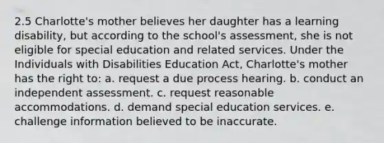 2.5 Charlotte's mother believes her daughter has a learning disability, but according to the school's assessment, she is not eligible for special education and related services. Under the Individuals with Disabilities Education Act, Charlotte's mother has the right to: a. request a due process hearing. b. conduct an independent assessment. c. request reasonable accommodations. d. demand special education services. e. challenge information believed to be inaccurate.