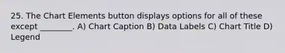 25. The Chart Elements button displays options for all of these except ________. A) Chart Caption B) Data Labels C) Chart Title D) Legend