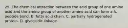 25. The chemical attraction between the acid group of one amino acid and the amino group of another amino acid can form a A. peptide bond. B. fatty acid chain. C. partially hydrogenated protein. D. glycosidic linkage.