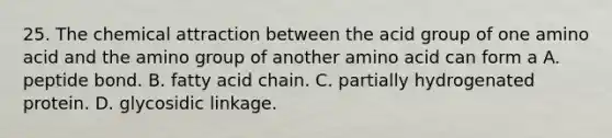 25. The chemical attraction between the acid group of one amino acid and the amino group of another amino acid can form a A. peptide bond. B. fatty acid chain. C. partially hydrogenated protein. D. glycosidic linkage.