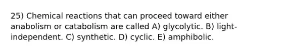 25) Chemical reactions that can proceed toward either anabolism or catabolism are called A) glycolytic. B) light-independent. C) synthetic. D) cyclic. E) amphibolic.