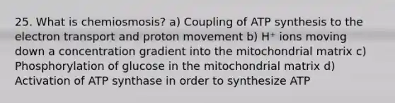 25. What is chemiosmosis? a) Coupling of ATP synthesis to the electron transport and proton movement b) H⁺ ions moving down a concentration gradient into the mitochondrial matrix c) Phosphorylation of glucose in the mitochondrial matrix d) Activation of ATP synthase in order to synthesize ATP