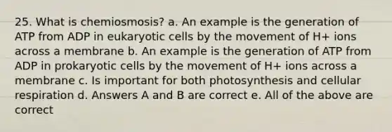 25. What is chemiosmosis? a. An example is the generation of ATP from ADP in eukaryotic cells by the movement of H+ ions across a membrane b. An example is the generation of ATP from ADP in prokaryotic cells by the movement of H+ ions across a membrane c. Is important for both photosynthesis and cellular respiration d. Answers A and B are correct e. All of the above are correct