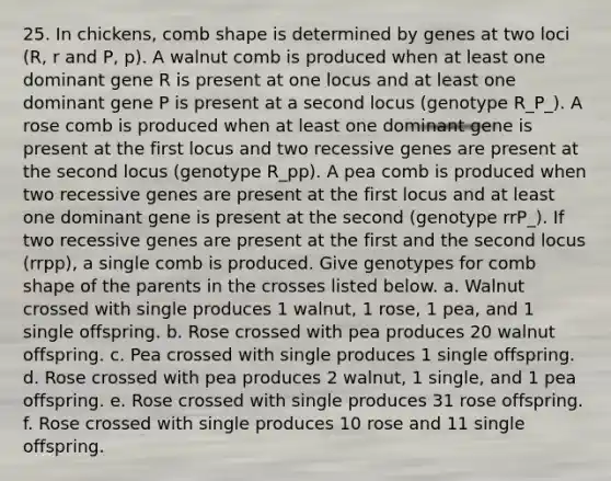 25. In chickens, comb shape is determined by genes at two loci (R, r and P, p). A walnut comb is produced when at least one dominant gene R is present at one locus and at least one dominant gene P is present at a second locus (genotype R_P_). A rose comb is produced when at least one dominant gene is present at the first locus and two recessive genes are present at the second locus (genotype R_pp). A pea comb is produced when two recessive genes are present at the first locus and at least one dominant gene is present at the second (genotype rrP_). If two recessive genes are present at the first and the second locus (rrpp), a single comb is produced. Give genotypes for comb shape of the parents in the crosses listed below. a. Walnut crossed with single produces 1 walnut, 1 rose, 1 pea, and 1 single offspring. b. Rose crossed with pea produces 20 walnut offspring. c. Pea crossed with single produces 1 single offspring. d. Rose crossed with pea produces 2 walnut, 1 single, and 1 pea offspring. e. Rose crossed with single produces 31 rose offspring. f. Rose crossed with single produces 10 rose and 11 single offspring.