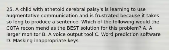 25. A child with athetoid cerebral palsy's is learning to use augmentative communication and is frustrated because it takes so long to produce a sentence. Which of the following would the COTA recon mend as the BEST solution for this problem? A. A larger monitor B. A voice output tool C. Word prediction software D. Masking inappropriate keys