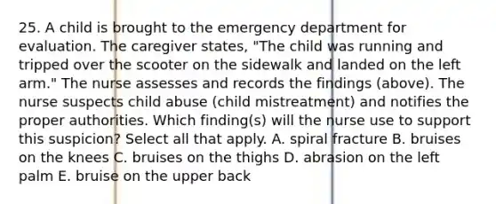 25. A child is brought to the emergency department for evaluation. The caregiver states, "The child was running and tripped over the scooter on the sidewalk and landed on the left arm." The nurse assesses and records the findings (above). The nurse suspects child abuse (child mistreatment) and notifies the proper authorities. Which finding(s) will the nurse use to support this suspicion? Select all that apply. A. spiral fracture B. bruises on the knees C. bruises on the thighs D. abrasion on the left palm E. bruise on the upper back