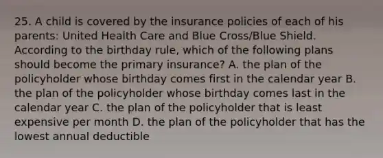 25. A child is covered by the insurance policies of each of his parents: United Health Care and Blue Cross/Blue Shield. According to the birthday rule, which of the following plans should become the primary insurance? A. the plan of the policyholder whose birthday comes first in the calendar year B. the plan of the policyholder whose birthday comes last in the calendar year C. the plan of the policyholder that is least expensive per month D. the plan of the policyholder that has the lowest annual deductible