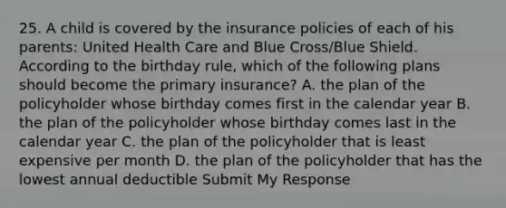 25. A child is covered by the insurance policies of each of his parents: United Health Care and Blue Cross/Blue Shield. According to the birthday rule, which of the following plans should become the primary insurance? A. the plan of the policyholder whose birthday comes first in the calendar year B. the plan of the policyholder whose birthday comes last in the calendar year C. the plan of the policyholder that is least expensive per month D. the plan of the policyholder that has the lowest annual deductible Submit My Response