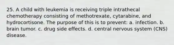 25. A child with leukemia is receiving triple intrathecal chemotherapy consisting of methotrexate, cytarabine, and hydrocortisone. The purpose of this is to prevent: a. infection. b. brain tumor. c. drug side effects. d. central nervous system (CNS) disease.