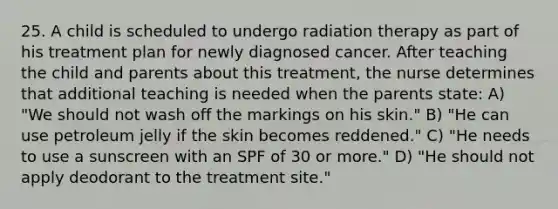 25. A child is scheduled to undergo radiation therapy as part of his treatment plan for newly diagnosed cancer. After teaching the child and parents about this treatment, the nurse determines that additional teaching is needed when the parents state: A) "We should not wash off the markings on his skin." B) "He can use petroleum jelly if the skin becomes reddened." C) "He needs to use a sunscreen with an SPF of 30 or more." D) "He should not apply deodorant to the treatment site."