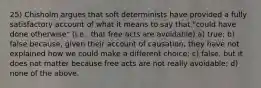 25) Chisholm argues that soft determinists have provided a fully satisfactory account of what it means to say that "could have done otherwise" (i.e., that free acts are avoidable) a) true; b) false because, given their account of causation, they have not explained how we could make a different choice; c) false, but it does not matter because free acts are not really avoidable; d) none of the above.