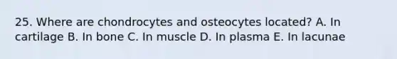 25. Where are chondrocytes and osteocytes located? A. In cartilage B. In bone C. In muscle D. In plasma E. In lacunae