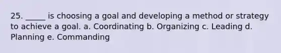 25. _____ is choosing a goal and developing a method or strategy to achieve a goal.​ a. ​Coordinating b. ​Organizing c. ​Leading d. ​Planning e. ​Commanding