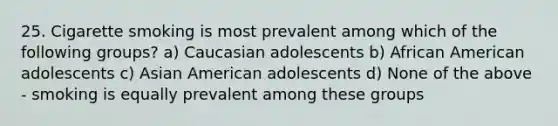 25. Cigarette smoking is most prevalent among which of the following groups? a) Caucasian adolescents b) African American adolescents c) Asian American adolescents d) None of the above - smoking is equally prevalent among these groups