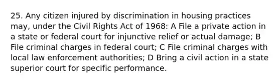 25. Any citizen injured by discrimination in housing practices may, under the Civil Rights Act of 1968: A File a private action in a state or federal court for injunctive relief or actual damage; B File criminal charges in federal court; C File criminal charges with local law enforcement authorities; D Bring a civil action in a state superior court for specific performance.