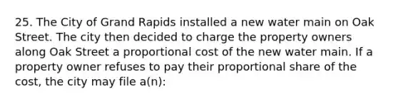 25. The City of Grand Rapids installed a new water main on Oak Street. The city then decided to charge the property owners along Oak Street a proportional cost of the new water main. If a property owner refuses to pay their proportional share of the cost, the city may file a(n):