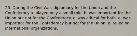 25. During the Civil War, diplomacy for the Union and the Confederacy a. played only a small role. b. was important for the Union but not for the Confederacy. c. was critical for both. d. was important for the Confederacy but not for the Union. e. relied on international organizations.