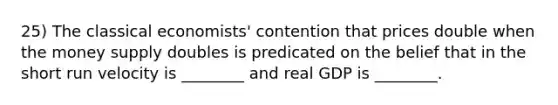 25) The classical economists' contention that prices double when the money supply doubles is predicated on the belief that in the short run velocity is ________ and real GDP is ________.