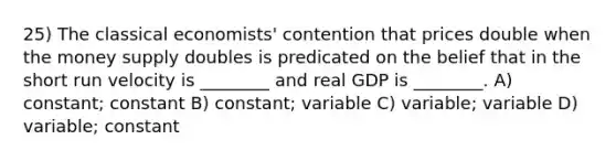 25) The classical economists' contention that prices double when the money supply doubles is predicated on the belief that in the short run velocity is ________ and real GDP is ________. A) constant; constant B) constant; variable C) variable; variable D) variable; constant