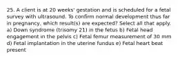 25. A client is at 20 weeks' gestation and is scheduled for a fetal survey with ultrasound. To confirm normal development thus far in pregnancy, which result(s) are expected? Select all that apply. a) Down syndrome (trisomy 21) in the fetus b) Fetal head engagement in the pelvis c) Fetal femur measurement of 30 mm d) Fetal implantation in the uterine fundus e) Fetal heart beat present