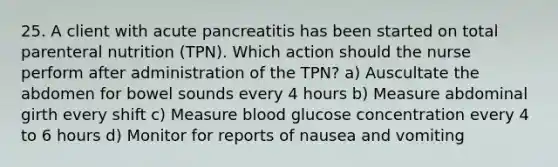 25. A client with acute pancreatitis has been started on total parenteral nutrition (TPN). Which action should the nurse perform after administration of the TPN? a) Auscultate the abdomen for bowel sounds every 4 hours b) Measure abdominal girth every shift c) Measure blood glucose concentration every 4 to 6 hours d) Monitor for reports of nausea and vomiting