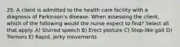 25. A client is admitted to the health care facility with a diagnosis of Parkinson's disease. When assessing the client, which of the following would the nurse expect to find? Select all that apply. A) Slurred speech B) Erect posture C) Step-like gait D) Tremors E) Rapid, jerky movements