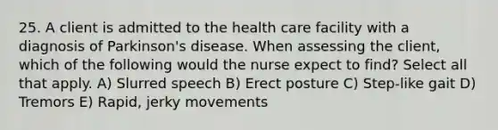 25. A client is admitted to the health care facility with a diagnosis of Parkinson's disease. When assessing the client, which of the following would the nurse expect to find? Select all that apply. A) Slurred speech B) Erect posture C) Step-like gait D) Tremors E) Rapid, jerky movements