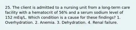 25. The client is admitted to a nursing unit from a long-term care facility with a hematocrit of 56% and a serum sodium level of 152 mEq/L. Which condition is a cause for these findings? 1. Overhydration. 2. Anemia. 3. Dehydration. 4. Renal failure.