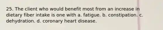 25. The client who would benefit most from an increase in dietary fiber intake is one with a. fatigue. b. constipation. c. dehydration. d. coronary heart disease.