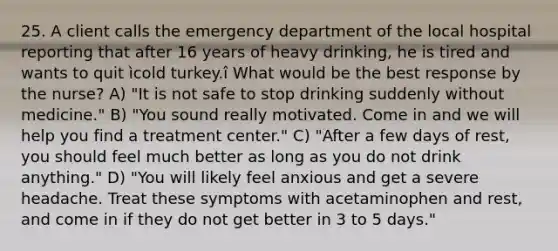 25. A client calls the emergency department of the local hospital reporting that after 16 years of heavy drinking, he is tired and wants to quit ìcold turkey.î What would be the best response by the nurse? A) "It is not safe to stop drinking suddenly without medicine." B) "You sound really motivated. Come in and we will help you find a treatment center." C) "After a few days of rest, you should feel much better as long as you do not drink anything." D) "You will likely feel anxious and get a severe headache. Treat these symptoms with acetaminophen and rest, and come in if they do not get better in 3 to 5 days."