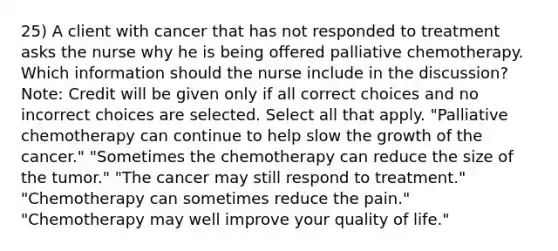 25) A client with cancer that has not responded to treatment asks the nurse why he is being offered palliative chemotherapy. Which information should the nurse include in the discussion? Note: Credit will be given only if all correct choices and no incorrect choices are selected. Select all that apply. "Palliative chemotherapy can continue to help slow the growth of the cancer." "Sometimes the chemotherapy can reduce the size of the tumor." "The cancer may still respond to treatment." "Chemotherapy can sometimes reduce the pain." "Chemotherapy may well improve your quality of life."