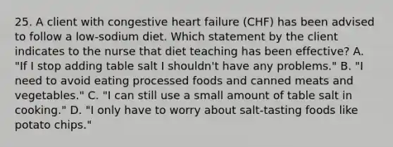 25. A client with congestive heart failure (CHF) has been advised to follow a low-sodium diet. Which statement by the client indicates to the nurse that diet teaching has been effective? A. "If I stop adding table salt I shouldn't have any problems." B. "I need to avoid eating processed foods and canned meats and vegetables." C. "I can still use a small amount of table salt in cooking." D. "I only have to worry about salt-tasting foods like potato chips."