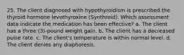 25. The client diagnosed with hypothyroidism is prescribed the thyroid hormone levothyroxine (Synthroid). Which assessment data indicate the medication has been effective? a. The client has a three (3)-pound weight gain. b. The client has a decreased pulse rate. c. The client's temperature is within normal level. d. The client denies any diaphoresis.