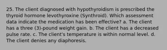 25. The client diagnosed with hypothyroidism is prescribed the thyroid hormone levothyroxine (Synthroid). Which assessment data indicate the medication has been effective? a. The client has a three (3)-pound weight gain. b. The client has a decreased pulse rate. c. The client's temperature is within normal level. d. The client denies any diaphoresis.