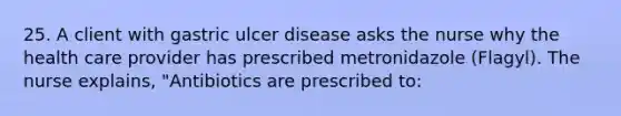 25. A client with gastric ulcer disease asks the nurse why the health care provider has prescribed metronidazole (Flagyl). The nurse explains, "Antibiotics are prescribed to: