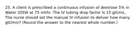 25. A client is prescribed a continuous infusion of dextrose 5% in Water (D5W at 75 ml/hr. The IV tubing drop factor is 15 gtt/mL. The nurse should set the manual IV infusion to deliver how many gtt/min? (Round the answer to the nearest whole number.)