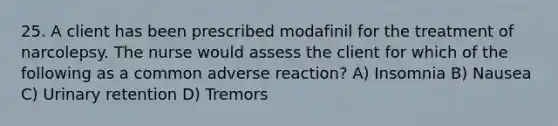 25. A client has been prescribed modafinil for the treatment of narcolepsy. The nurse would assess the client for which of the following as a common adverse reaction? A) Insomnia B) Nausea C) Urinary retention D) Tremors