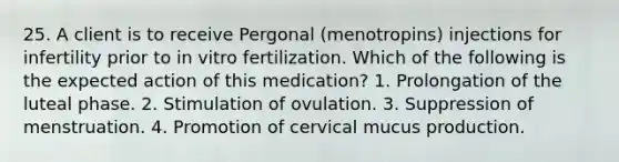 25. A client is to receive Pergonal (menotropins) injections for infertility prior to in vitro fertilization. Which of the following is the expected action of this medication? 1. Prolongation of the luteal phase. 2. Stimulation of ovulation. 3. Suppression of menstruation. 4. Promotion of cervical mucus production.