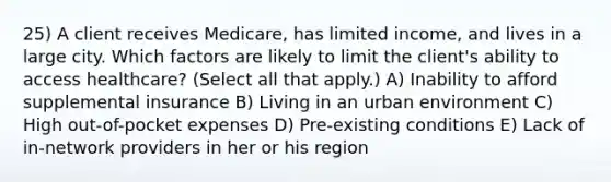 25) A client receives Medicare, has limited income, and lives in a large city. Which factors are likely to limit the client's ability to access healthcare? (Select all that apply.) A) Inability to afford supplemental insurance B) Living in an urban environment C) High out-of-pocket expenses D) Pre-existing conditions E) Lack of in-network providers in her or his region