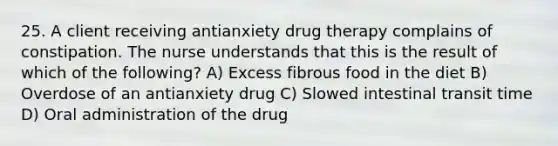 25. A client receiving antianxiety drug therapy complains of constipation. The nurse understands that this is the result of which of the following? A) Excess fibrous food in the diet B) Overdose of an antianxiety drug C) Slowed intestinal transit time D) Oral administration of the drug